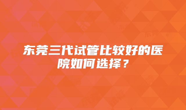 东莞三代试管比较好的医院如何选择？