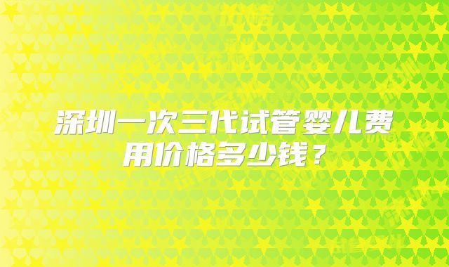 深圳一次三代试管婴儿费用价格多少钱？
