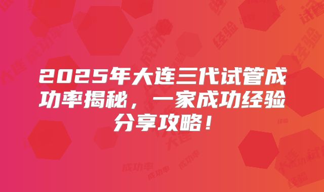 2025年大连三代试管成功率揭秘，一家成功经验分享攻略！