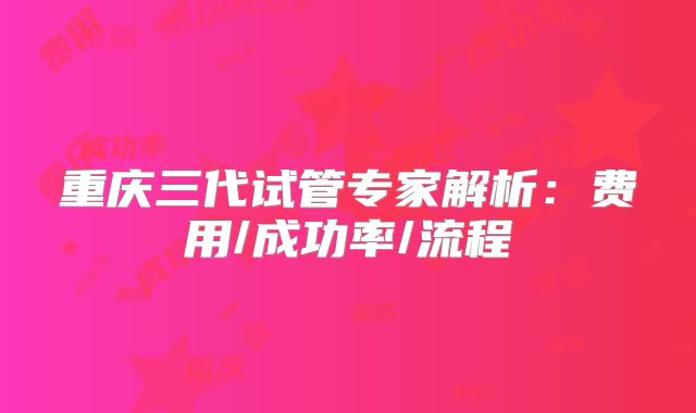 重庆三代试管专家解析：费用/成功率/流程