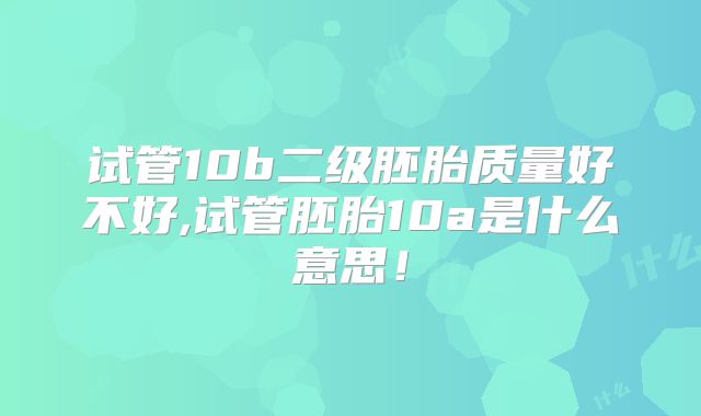 试管10b二级胚胎质量好不好,试管胚胎10a是什么意思！
