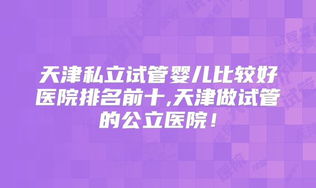 天津私立试管婴儿比较好医院排名前十,天津做试管的公立医院!