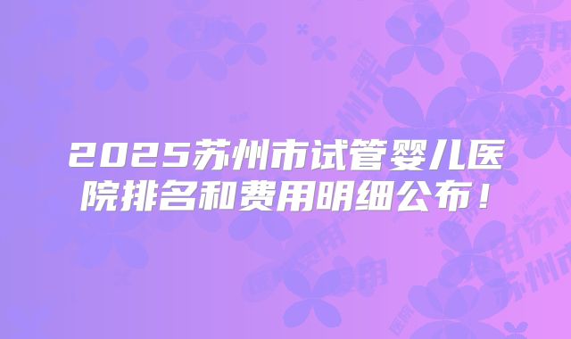 2025苏州市试管婴儿医院排名和费用明细公布!