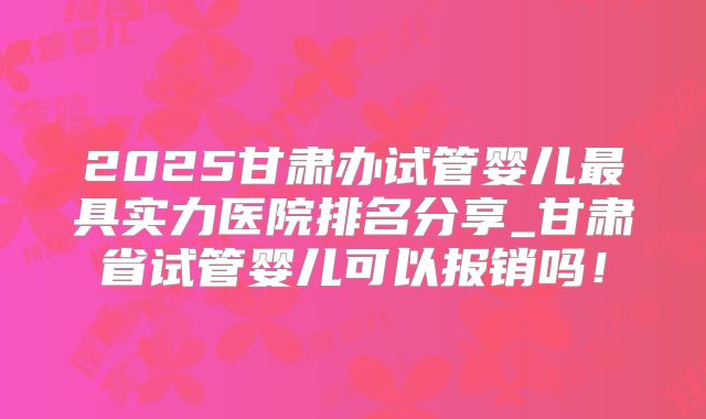2025甘肃办试管婴儿最具实力医院排名分享_甘肃省试管婴儿可以报销吗！