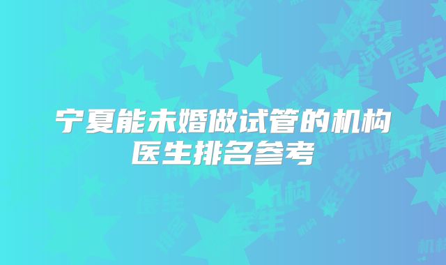宁夏能未婚做试管的机构医生排名参考