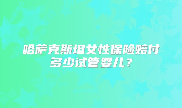 哈萨克斯坦女性保险赔付多少试管婴儿？
