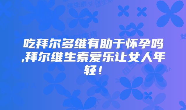 吃拜尔多维有助于怀孕吗,拜尔维生素爱乐让女人年轻！