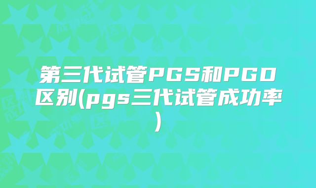 第三代试管PGS和PGD区别(pgs三代试管成功率)