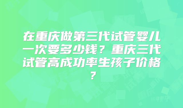 在重庆做第三代试管婴儿一次要多少钱？重庆三代试管高成功率生孩子价格？