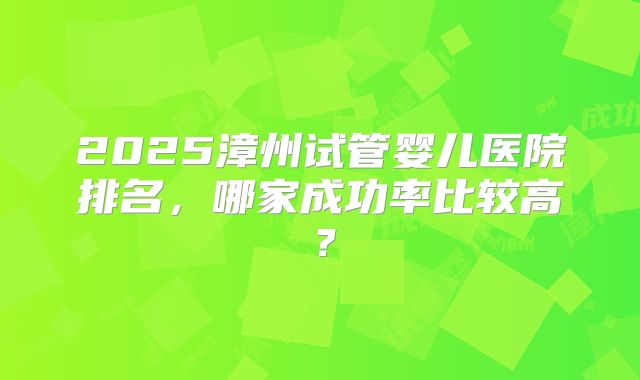 2025漳州试管婴儿医院排名,哪家成功率比较高?