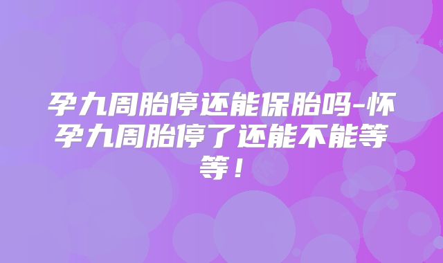 孕九周胎停还能保胎吗-怀孕九周胎停了还能不能等等！