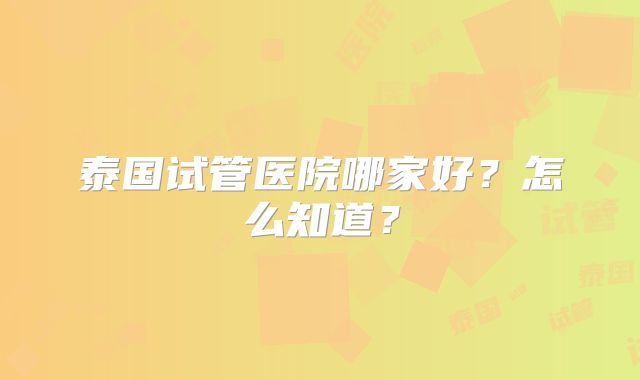 泰国试管医院哪家好？怎么知道？