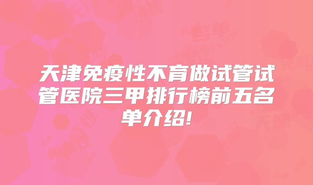 天津免疫性不育做试管试管医院三甲排行榜前五名单介绍!