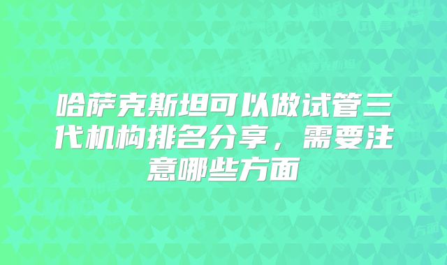 哈萨克斯坦可以做试管三代机构排名分享，需要注意哪些方面