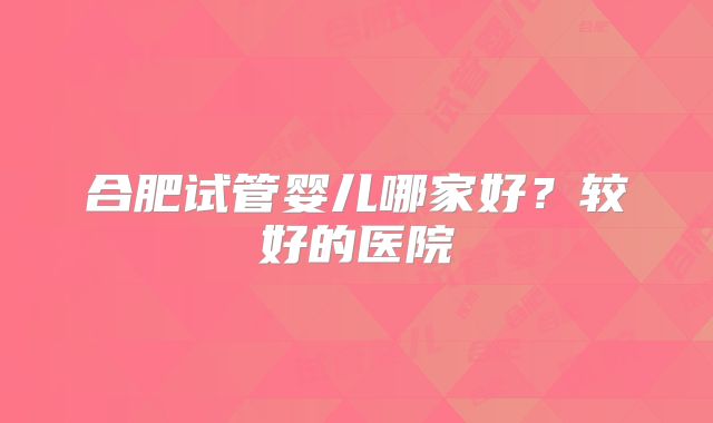 合肥试管婴儿哪家好？较好的医院