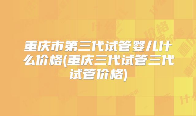 重庆市第三代试管婴儿什么价格(重庆三代试管三代试管价格)