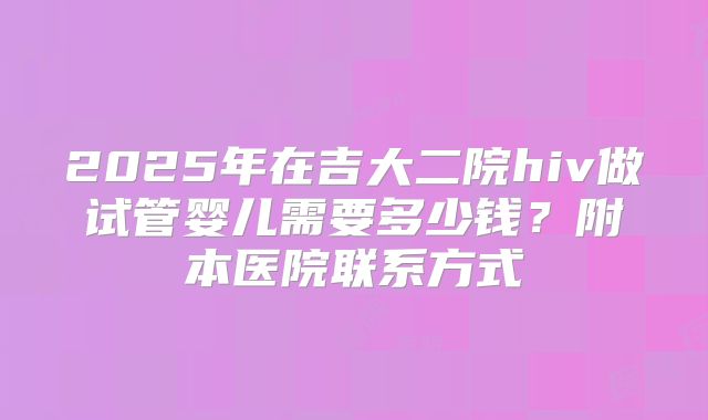 2025年在吉大二院hiv做试管婴儿需要多少钱?附本医院联系方式