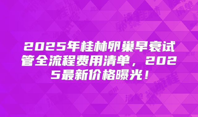 2025年桂林卵巢早衰试管全流程费用清单，2025最新价格曝光！