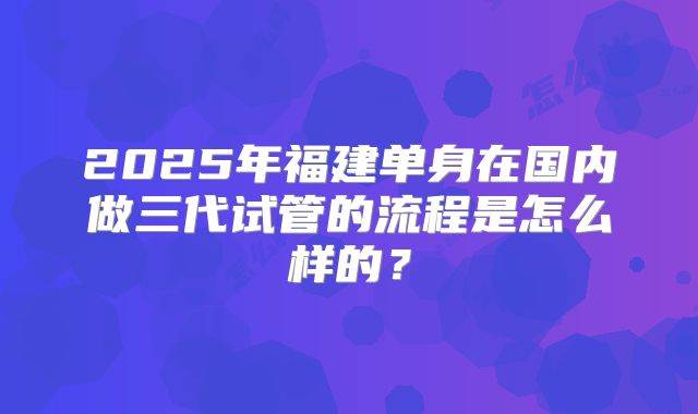2025年福建单身在国内做三代试管的流程是怎么样的？