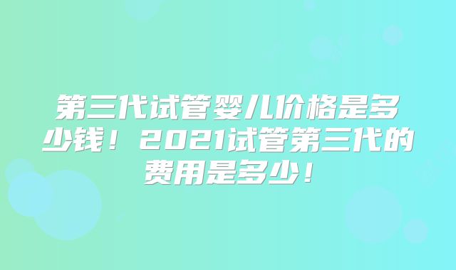 第三代试管婴儿价格是多少钱!2021试管第三代的费用是多少!