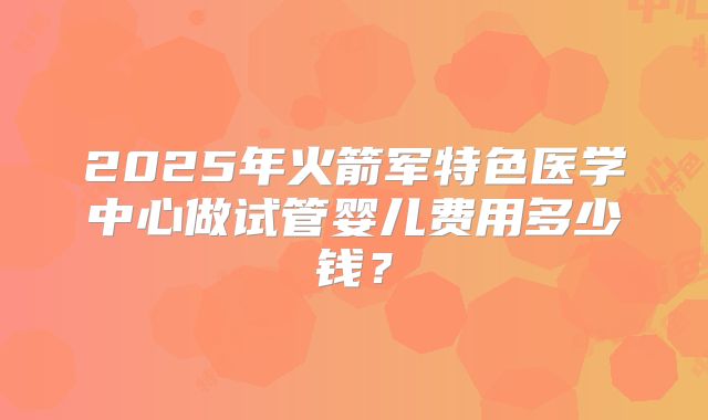 2025年火箭军特色医学中心做试管婴儿费用多少钱？