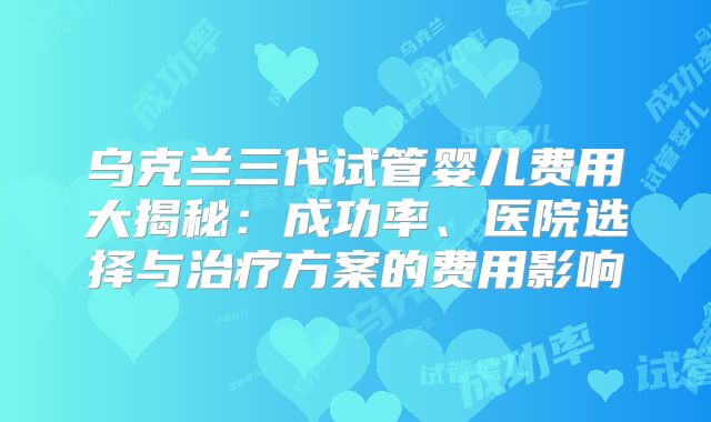 乌克兰三代试管婴儿费用大揭秘：成功率、医院选择与治疗方案的费用影响