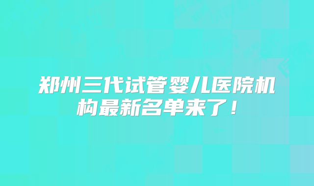 郑州三代试管婴儿医院机构最新名单来了！