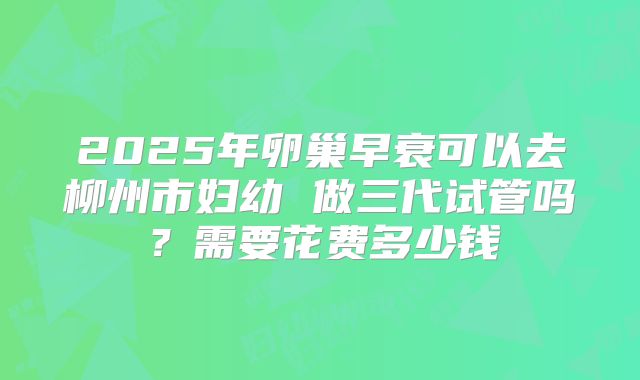 2025年卵巢早衰可以去柳州市妇幼 做三代试管吗?需要花费多少钱