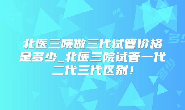 北医三院做三代试管价格是多少_北医三院试管一代二代三代区别!