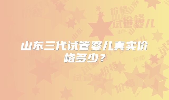 山东三代试管婴儿真实价格多少？