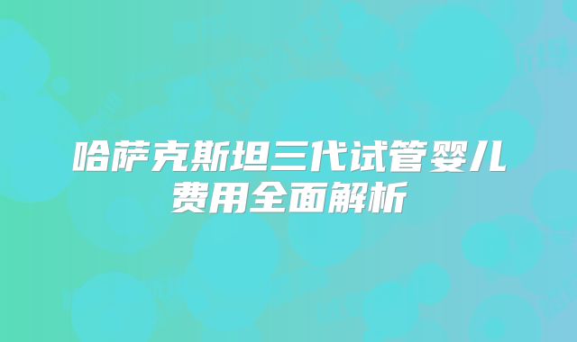 哈萨克斯坦三代试管婴儿费用全面解析