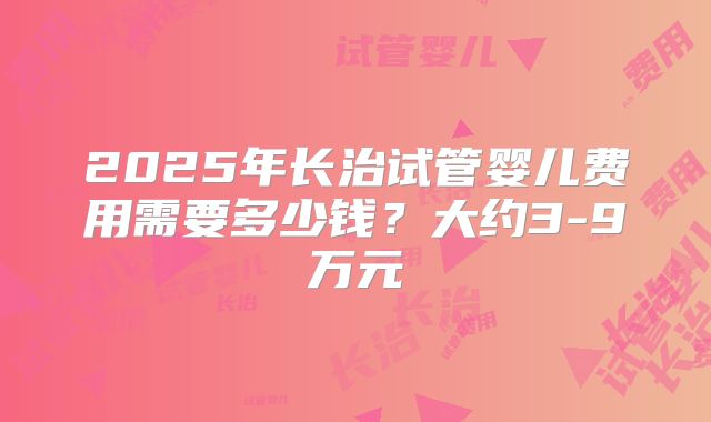 2025年长治试管婴儿费用需要多少钱？大约3-9万元