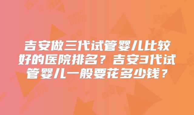 吉安做三代试管婴儿比较好的医院排名？吉安3代试管婴儿一般要花多少钱？