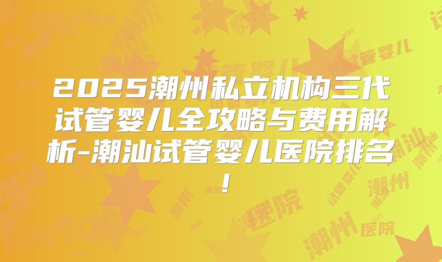 2025潮州私立机构三代试管婴儿全攻略与费用解析-潮汕试管婴儿医院排名！
