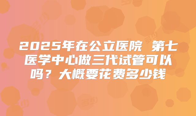 2025年在公立医院 第七医学中心做三代试管可以吗？大概要花费多少钱