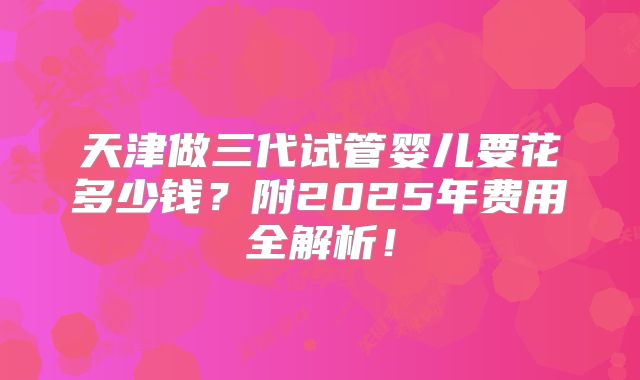天津做三代试管婴儿要花多少钱？附2025年费用全解析！