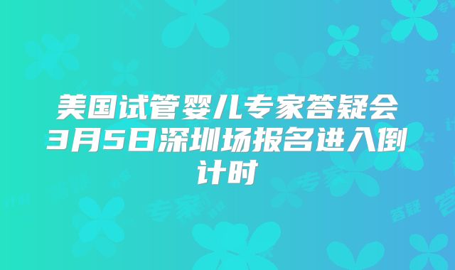 美国试管婴儿专家答疑会3月5日深圳场报名进入倒计时
