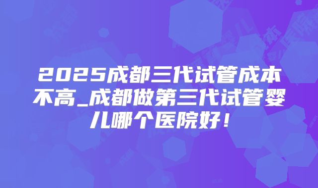 2025成都三代试管成本不高_成都做第三代试管婴儿哪个医院好！