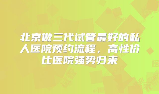 北京做三代试管最好的私人医院预约流程，高性价比医院强势归来