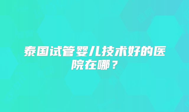 泰国试管婴儿技术好的医院在哪？