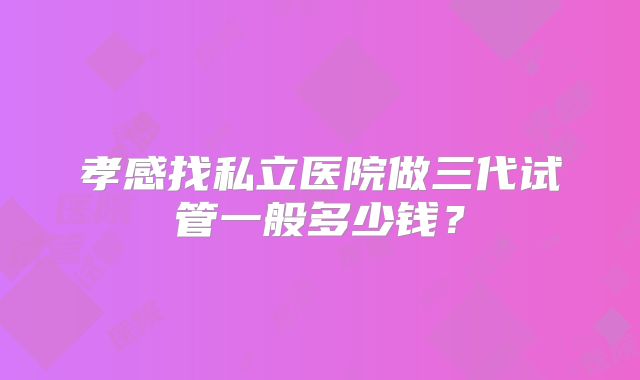 孝感找私立医院做三代试管一般多少钱？