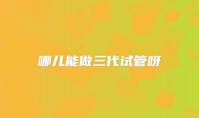 哪儿能做三代试管呀