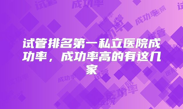 试管排名第一私立医院成功率,成功率高的有这几家