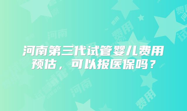 河南第三代试管婴儿费用预估，可以报医保吗？