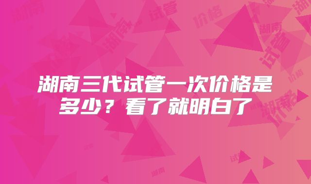 湖南三代试管一次价格是多少？看了就明白了