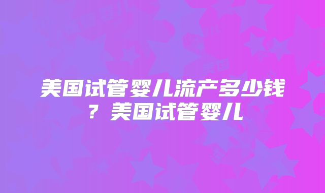美国试管婴儿流产多少钱?美国试管婴儿