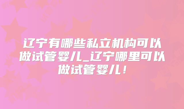 辽宁有哪些私立机构可以做试管婴儿_辽宁哪里可以做试管婴儿！