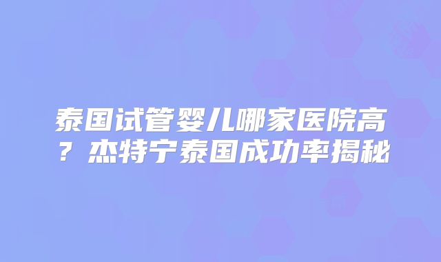泰国试管婴儿哪家医院高？杰特宁泰国成功率揭秘