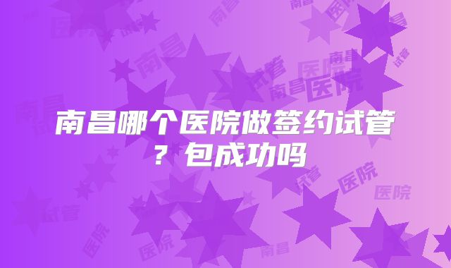 南昌哪个医院做签约试管？包成功吗