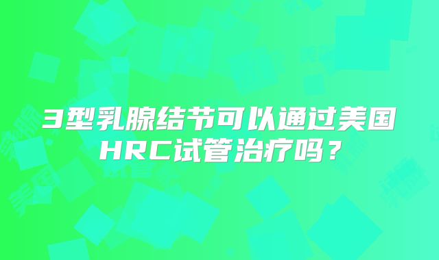3型乳腺结节可以通过美国HRC试管治疗吗？